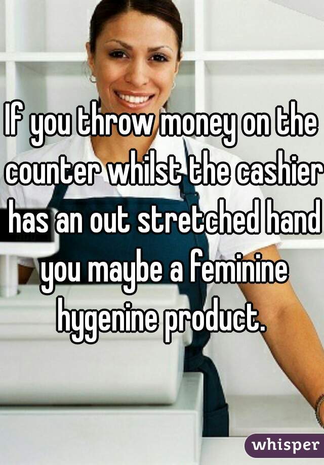 If you throw money on the counter whilst the cashier has an out stretched hand you maybe a feminine hygenine product. 