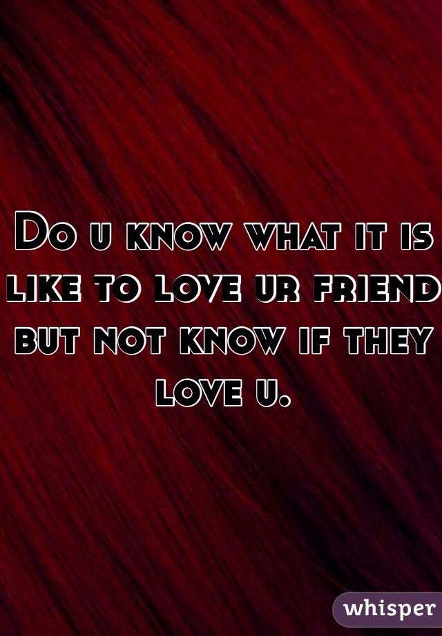 Do u know what it is like to love ur friend but not know if they love u.
