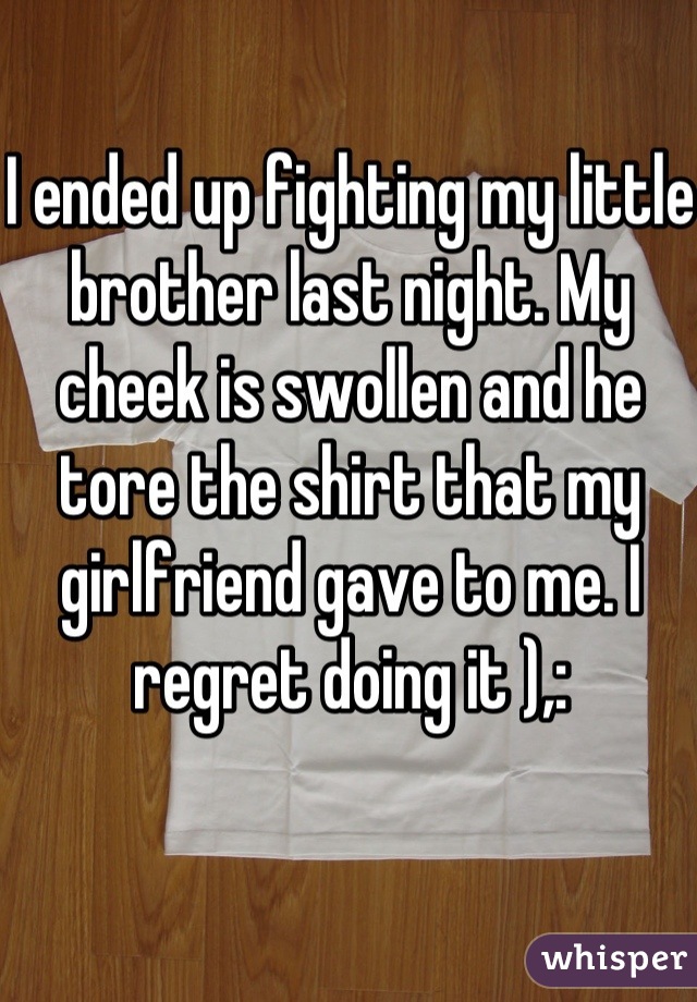 I ended up fighting my little brother last night. My cheek is swollen and he tore the shirt that my girlfriend gave to me. I regret doing it ),: