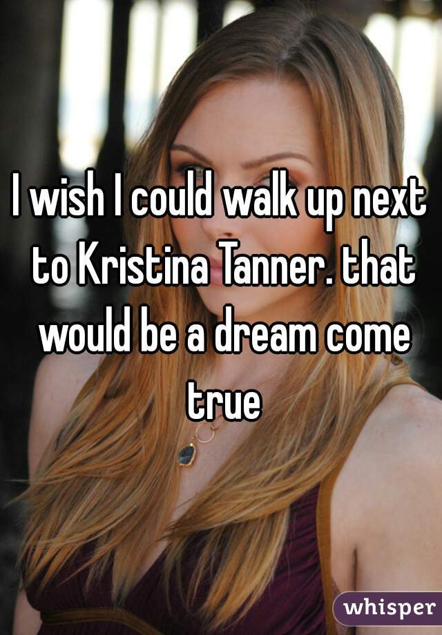 I wish I could walk up next to Kristina Tanner. that would be a dream come true