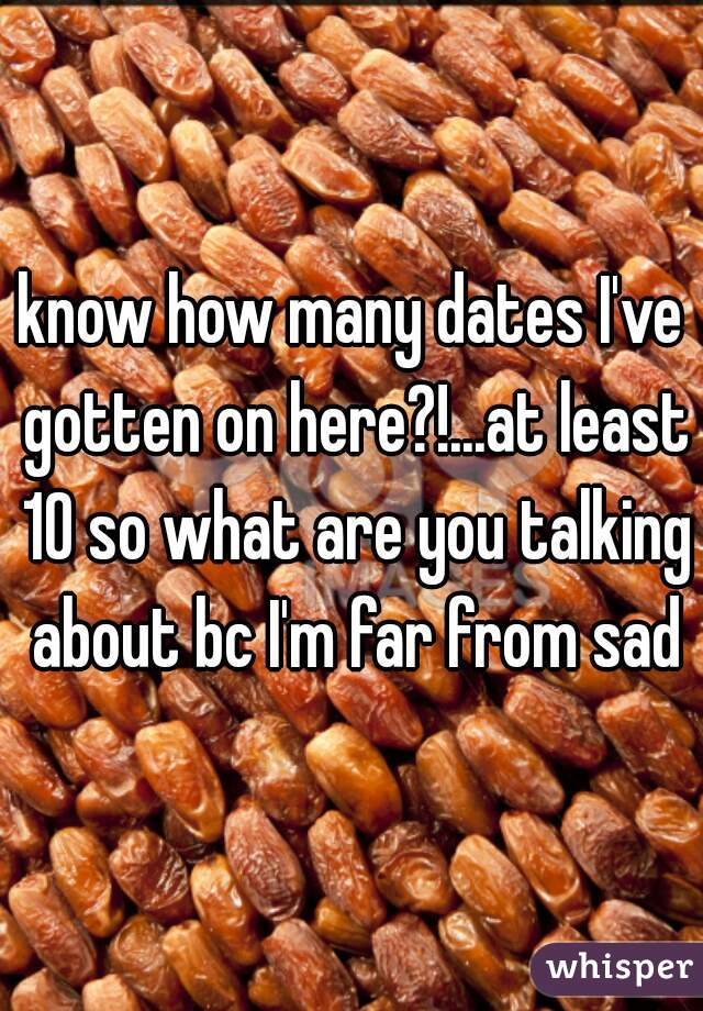 know how many dates I've gotten on here?!...at least 10 so what are you talking about bc I'm far from sad