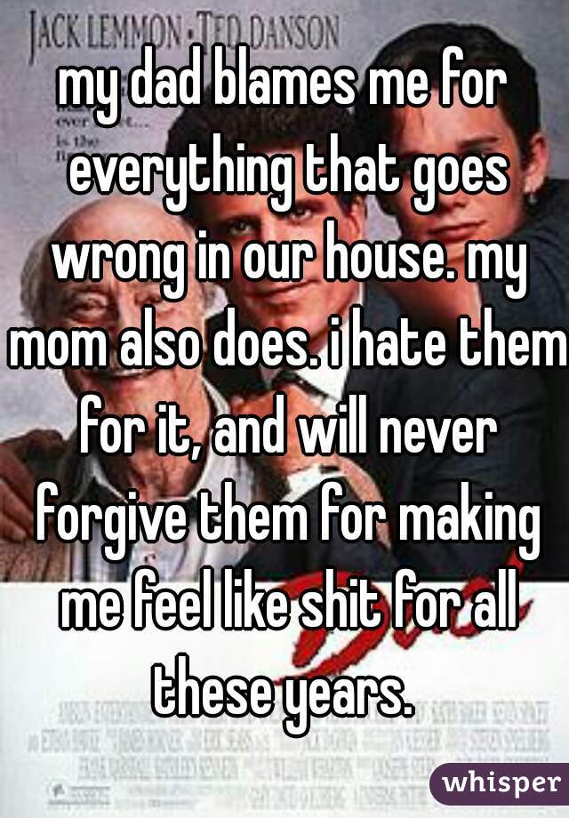 my dad blames me for everything that goes wrong in our house. my mom also does. i hate them for it, and will never forgive them for making me feel like shit for all these years. 