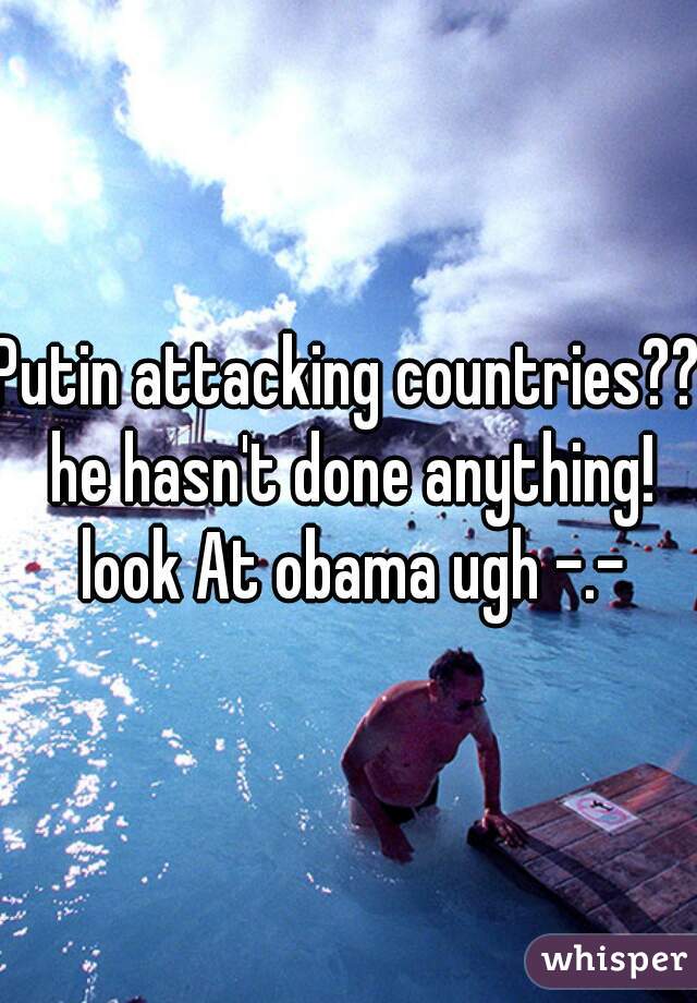 Putin attacking countries?? he hasn't done anything! look At obama ugh -.-