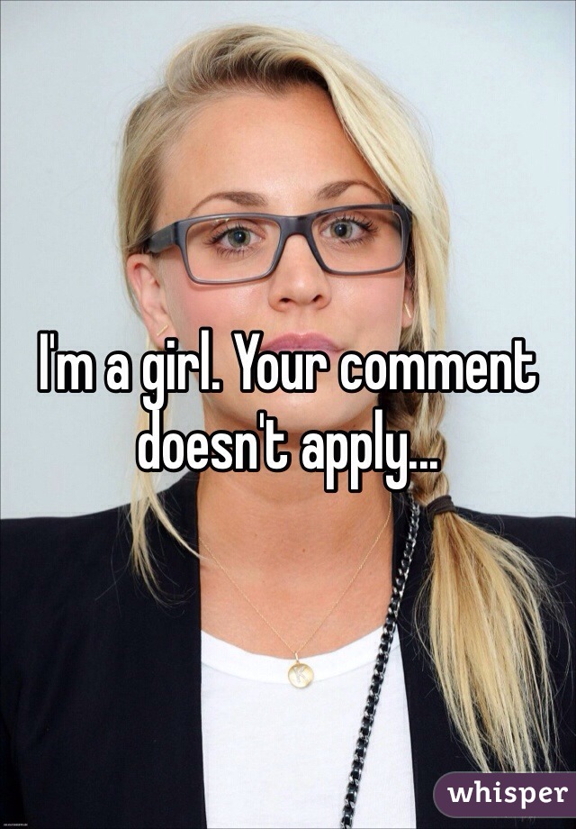 I'm a girl. Your comment doesn't apply...
