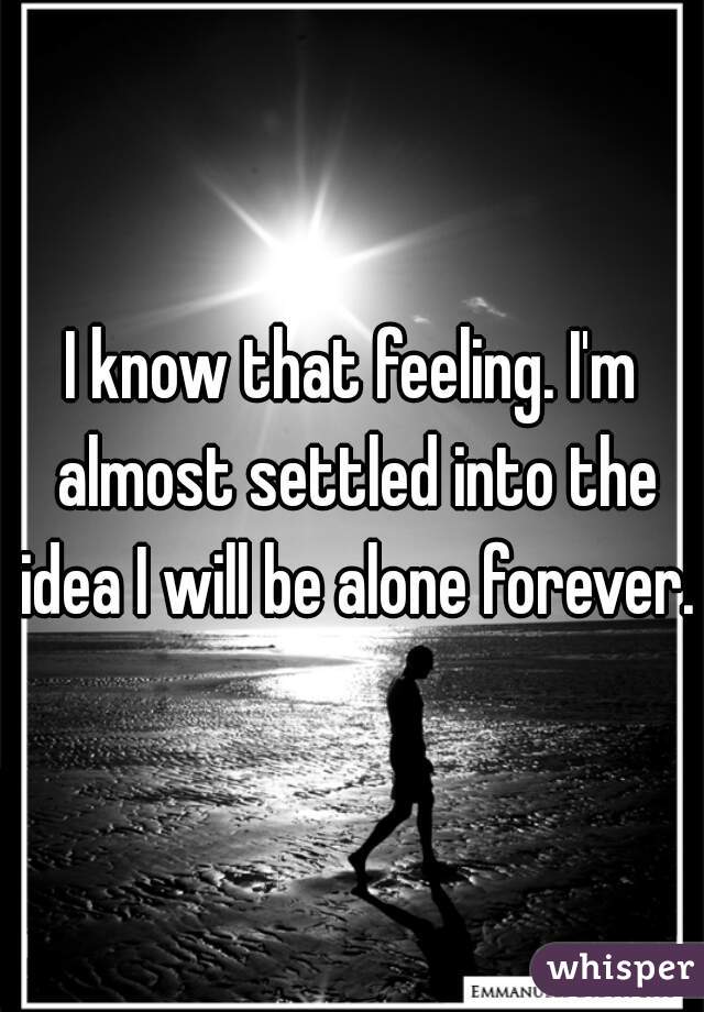 I know that feeling. I'm almost settled into the idea I will be alone forever. 