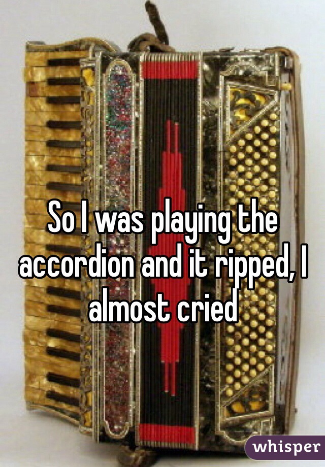 So I was playing the accordion and it ripped, I almost cried