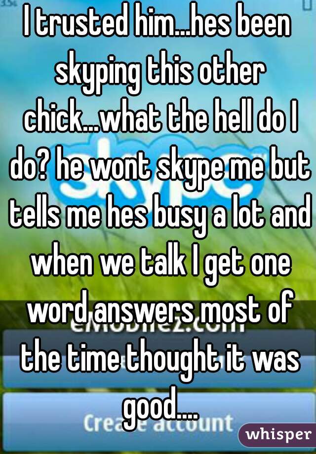 I trusted him...hes been skyping this other chick...what the hell do I do? he wont skype me but tells me hes busy a lot and when we talk I get one word answers most of the time thought it was good....
