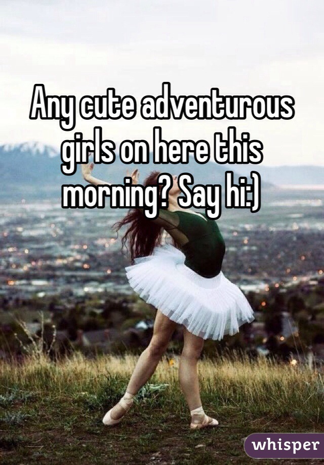 Any cute adventurous girls on here this morning? Say hi:)