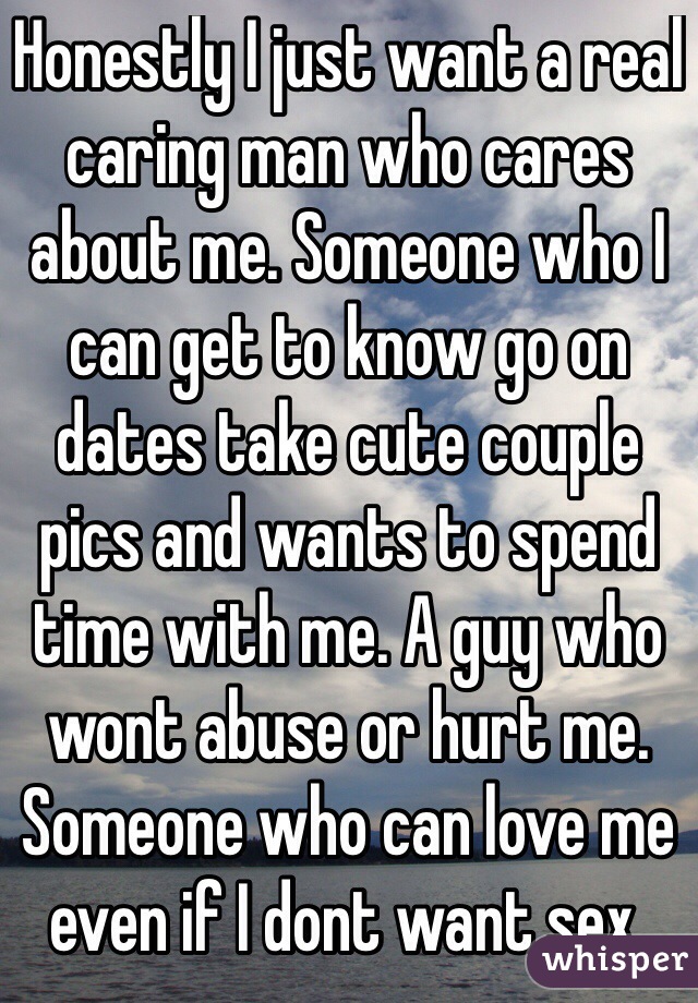 Honestly I just want a real caring man who cares about me. Someone who I can get to know go on dates take cute couple pics and wants to spend time with me. A guy who wont abuse or hurt me. Someone who can love me even if I dont want sex. 
