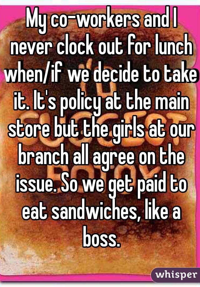 My co-workers and I never clock out for lunch when/if we decide to take it. It's policy at the main store but the girls at our branch all agree on the issue. So we get paid to eat sandwiches, like a boss.  