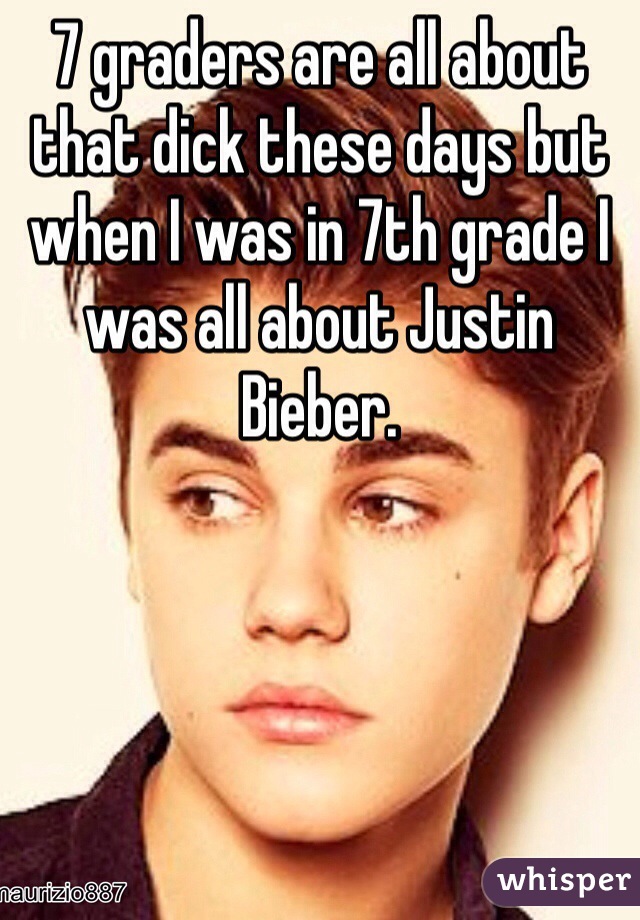 7 graders are all about that dick these days but when I was in 7th grade I was all about Justin Bieber.