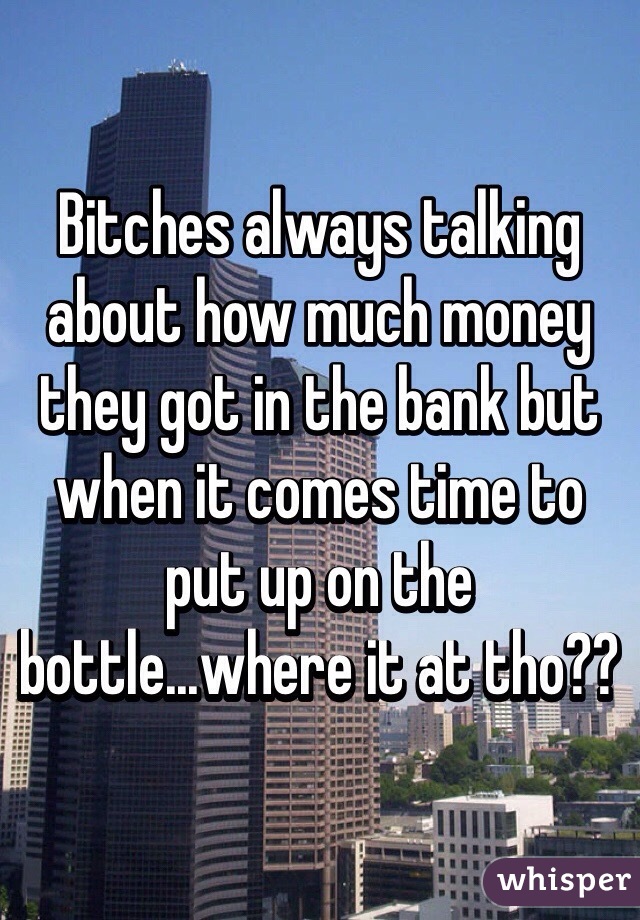 Bitches always talking about how much money they got in the bank but when it comes time to put up on the bottle...where it at tho??