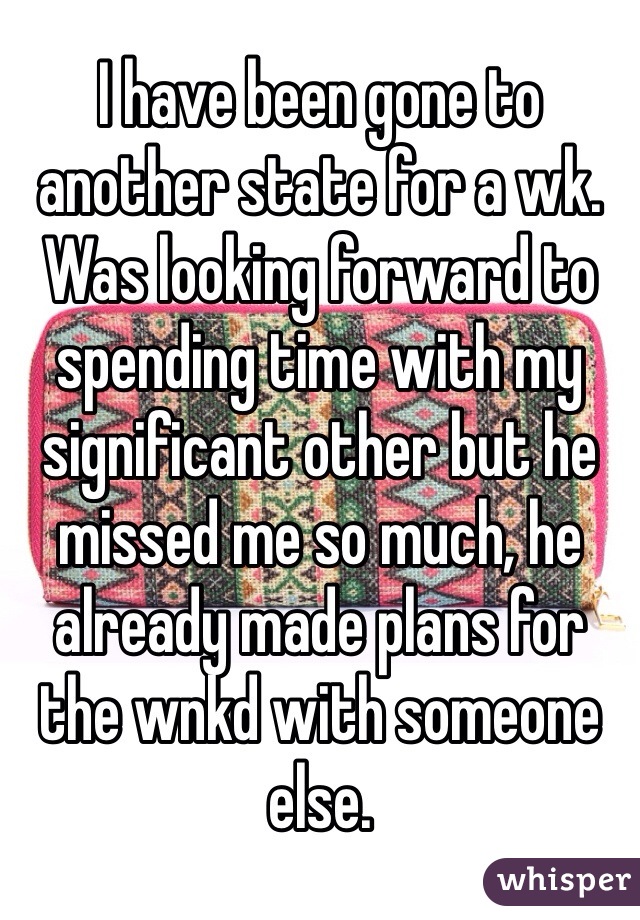 I have been gone to another state for a wk. Was looking forward to spending time with my significant other but he missed me so much, he already made plans for the wnkd with someone else.