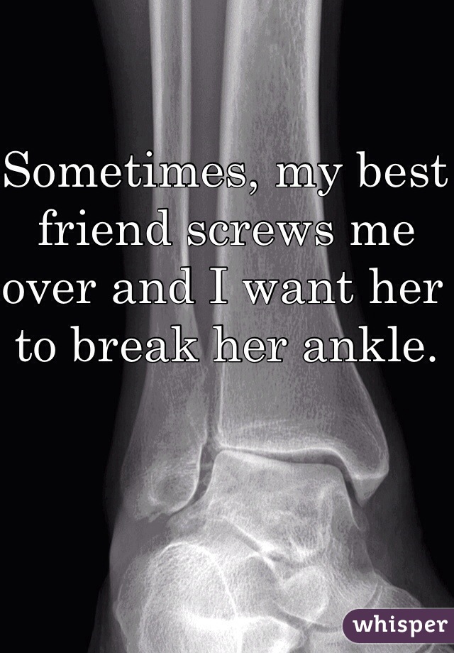 Sometimes, my best friend screws me over and I want her to break her ankle. 