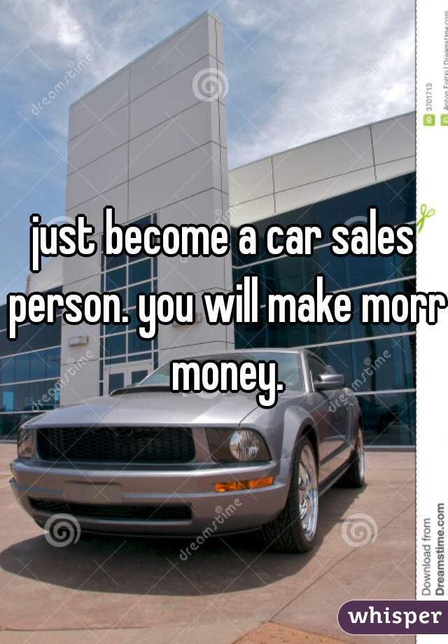 just become a car sales person. you will make morr money.