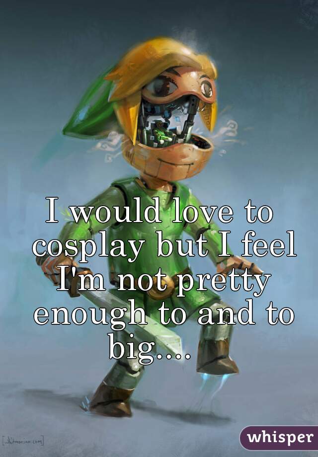 I would love to cosplay but I feel I'm not pretty enough to and to big....   