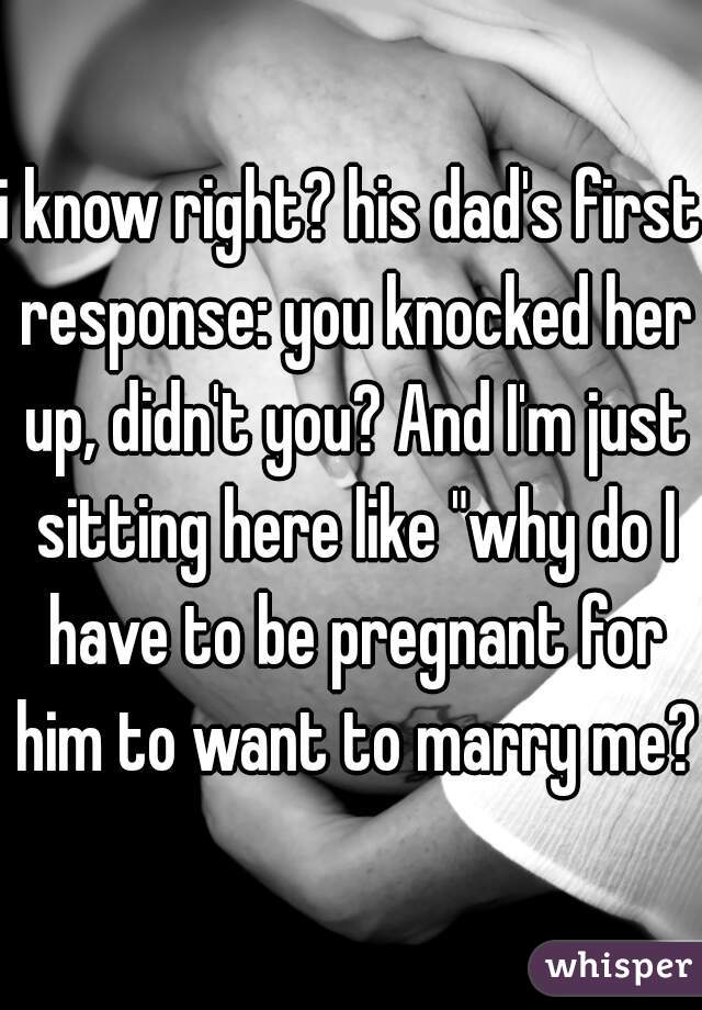 i know right? his dad's first response: you knocked her up, didn't you? And I'm just sitting here like "why do I have to be pregnant for him to want to marry me?"