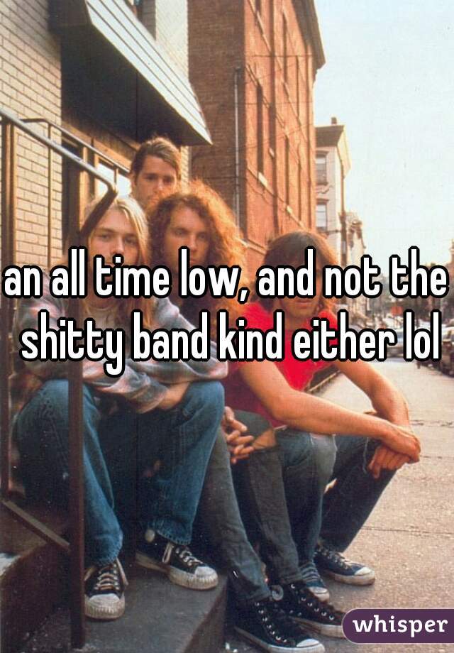 an all time low, and not the shitty band kind either lol