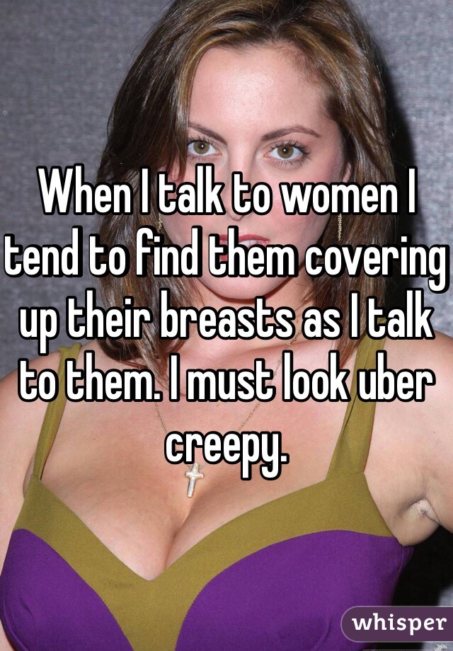 When I talk to women I tend to find them covering up their breasts as I talk to them. I must look uber creepy. 