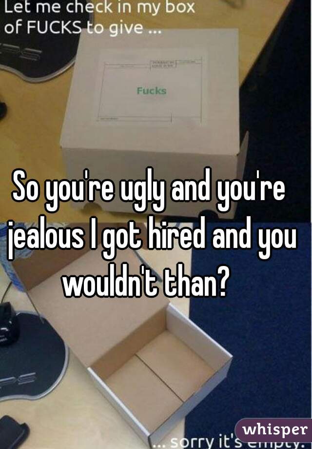 So you're ugly and you're jealous I got hired and you wouldn't than?  