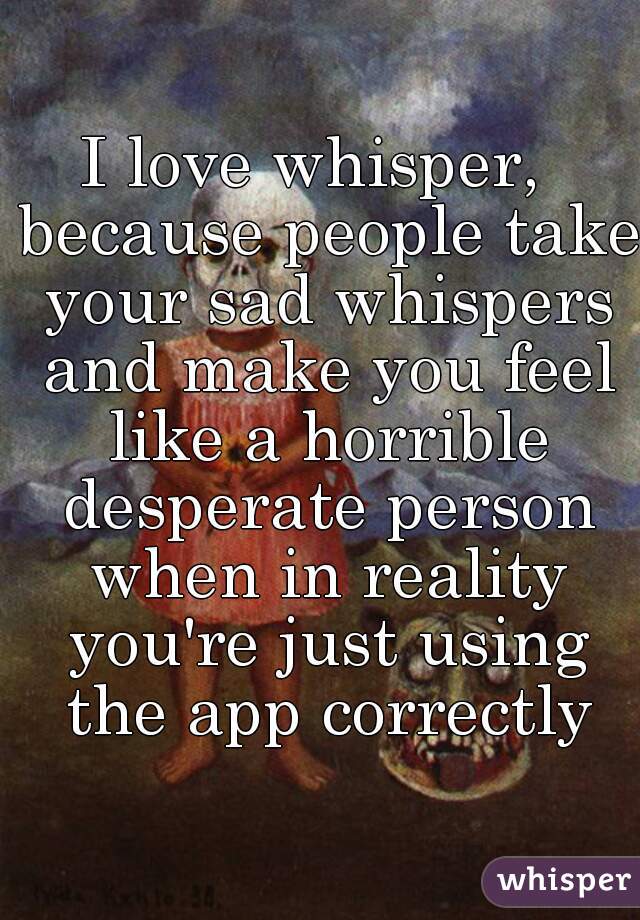 I love whisper,  because people take your sad whispers and make you feel like a horrible desperate person when in reality you're just using the app correctly