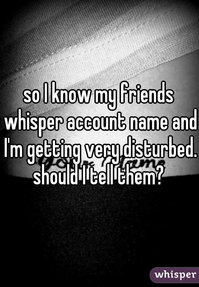 so I know my friends whisper account name and I'm getting very disturbed. should I tell them? 