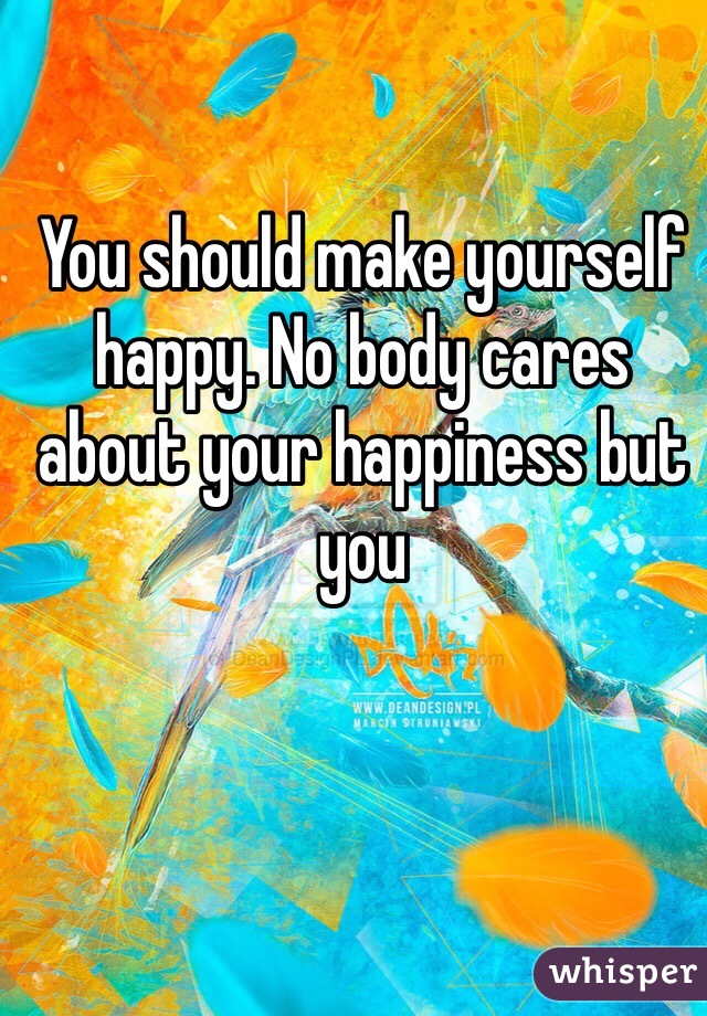 You should make yourself happy. No body cares about your happiness but you 