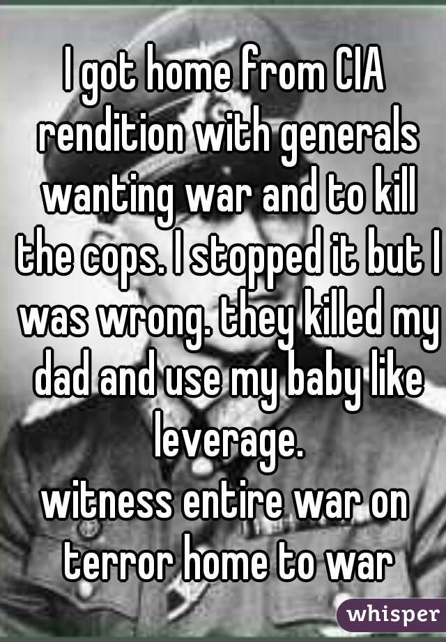 I got home from CIA rendition with generals wanting war and to kill the cops. I stopped it but I was wrong. they killed my dad and use my baby like leverage.
witness entire war on terror home to war