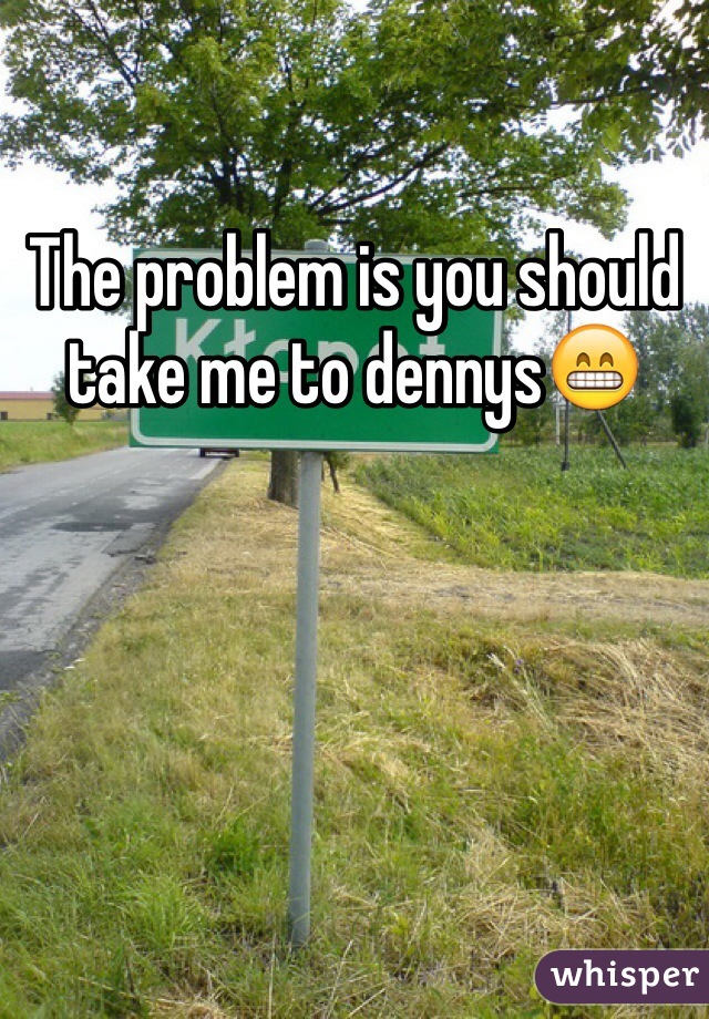 The problem is you should take me to dennys😁