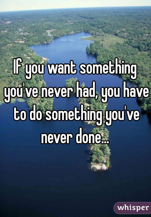 If you want something you've never had, you have to do something you've never done... 