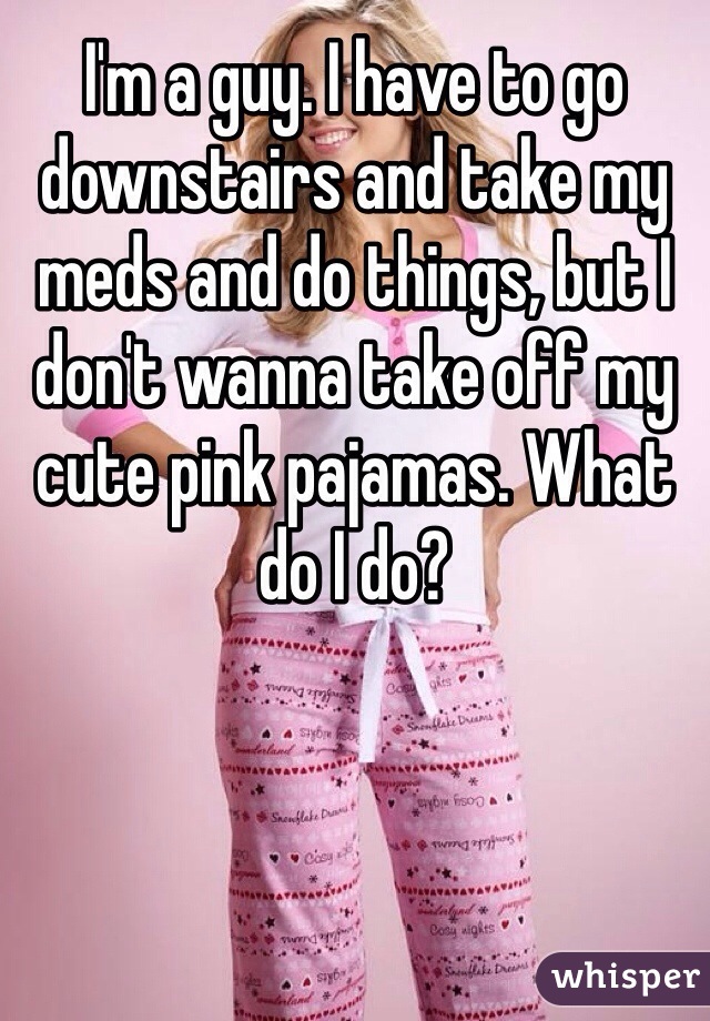 I'm a guy. I have to go downstairs and take my meds and do things, but I don't wanna take off my cute pink pajamas. What do I do?