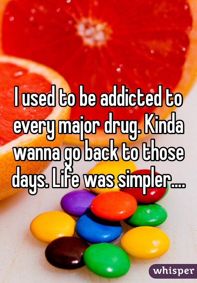 I used to be addicted to every major drug. Kinda wanna go back to those days. Life was simpler....