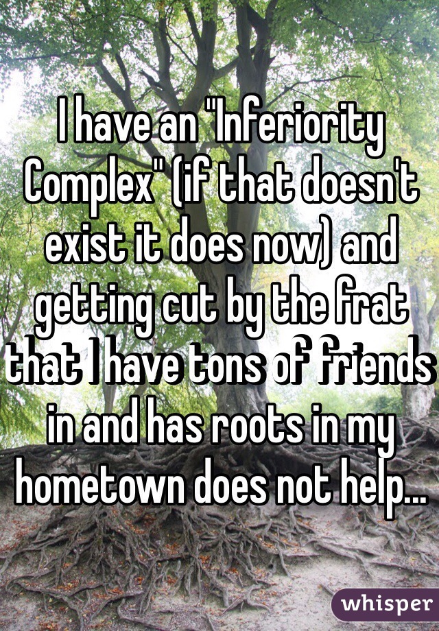 I have an "Inferiority Complex" (if that doesn't exist it does now) and getting cut by the frat that I have tons of friends in and has roots in my hometown does not help...