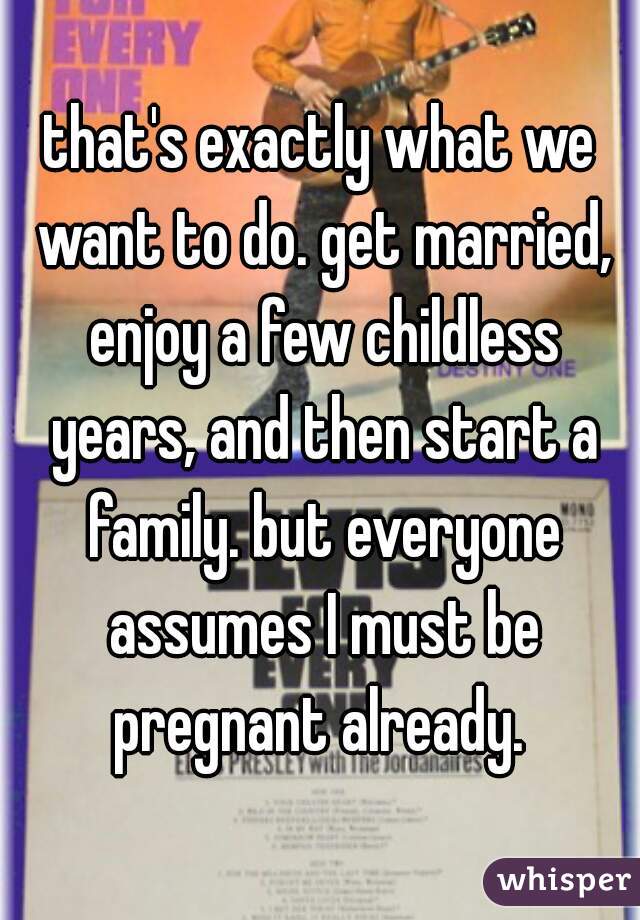 that's exactly what we want to do. get married, enjoy a few childless years, and then start a family. but everyone assumes I must be pregnant already. 