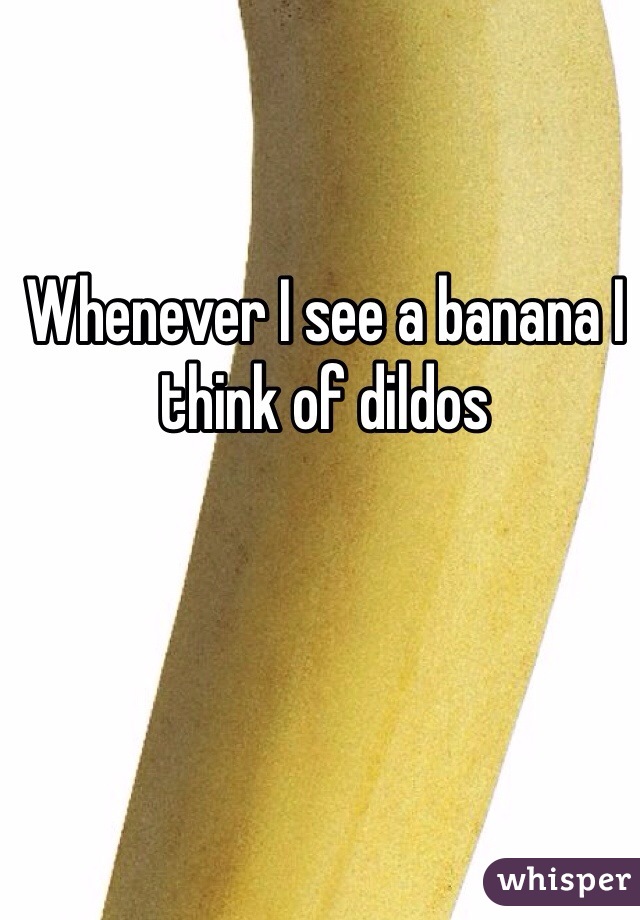 Whenever I see a banana I think of dildos