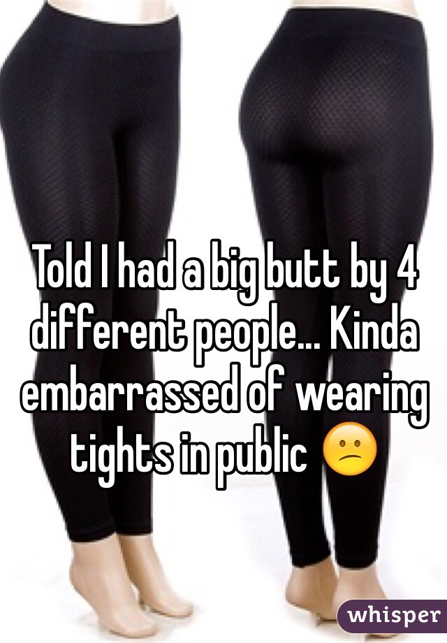 Told I had a big butt by 4 different people... Kinda embarrassed of wearing tights in public 😕