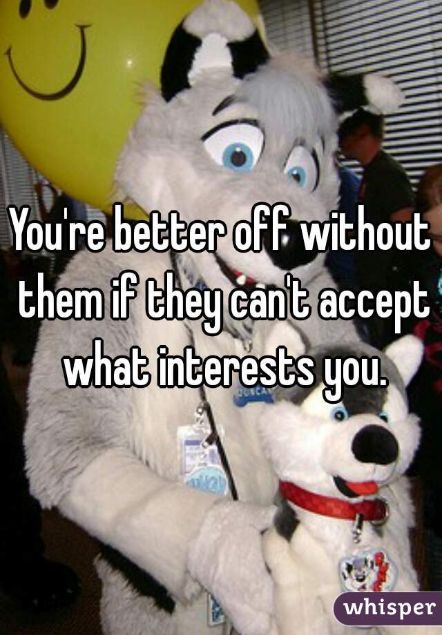 You're better off without them if they can't accept what interests you.
