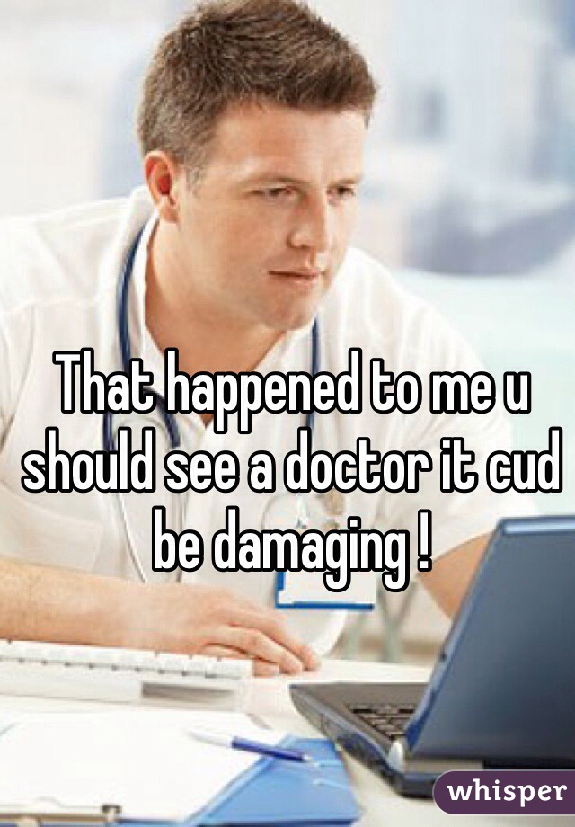 That happened to me u should see a doctor it cud be damaging ! 
