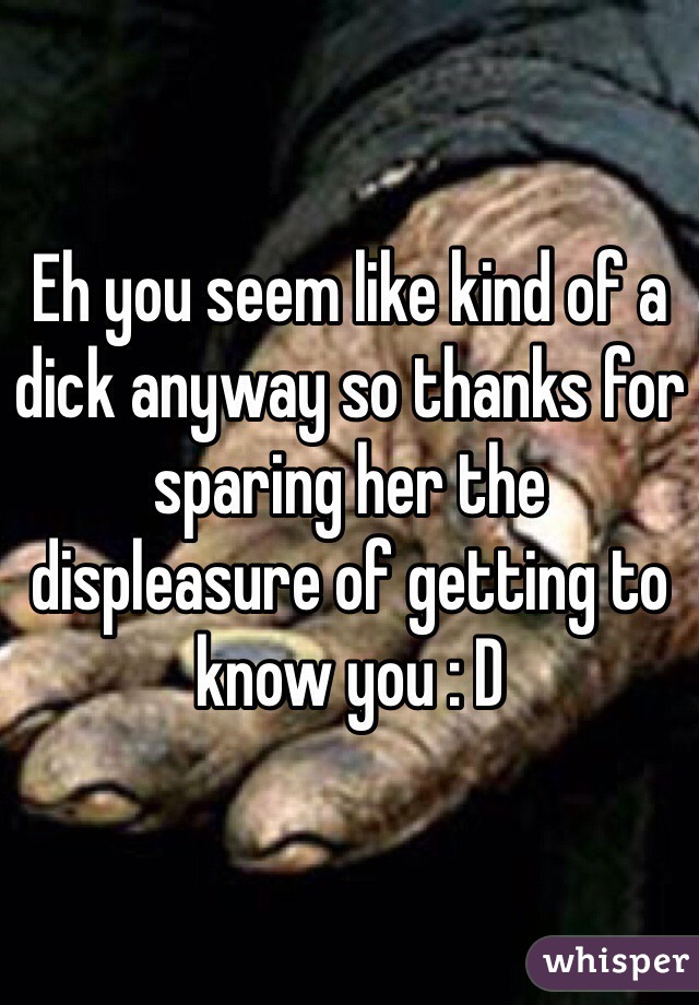 Eh you seem like kind of a dick anyway so thanks for sparing her the displeasure of getting to know you : D