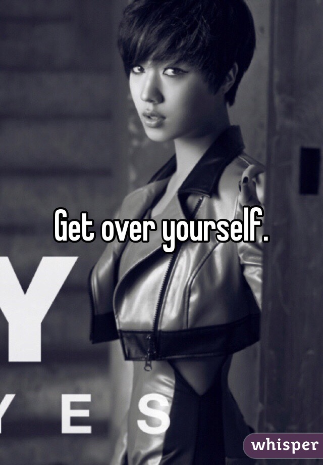 Get over yourself.