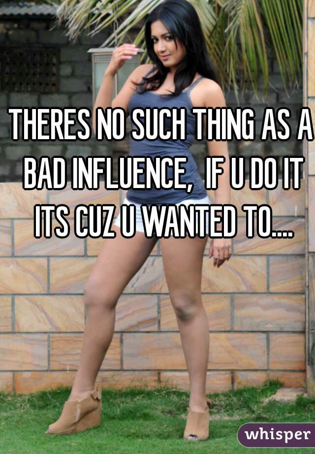 THERES NO SUCH THING AS A BAD INFLUENCE,  IF U DO IT ITS CUZ U WANTED TO....