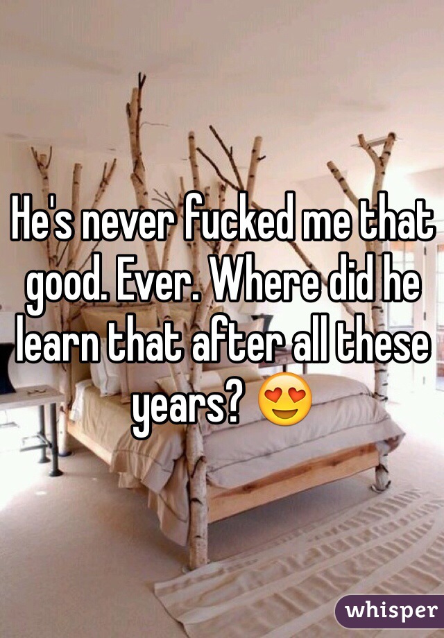 He's never fucked me that good. Ever. Where did he learn that after all these years? 😍