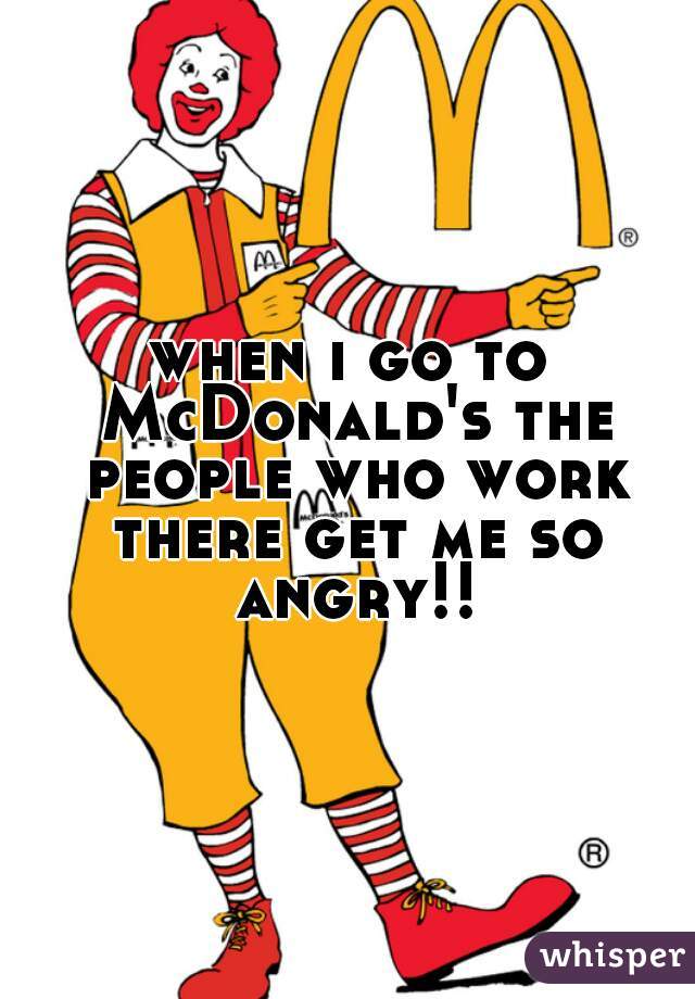 when i go to McDonald's the people who work there get me so angry!!