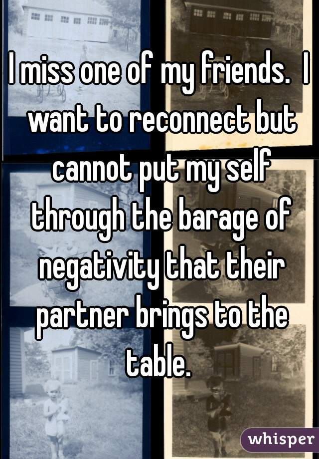 I miss one of my friends.  I want to reconnect but cannot put my self through the barage of negativity that their partner brings to the table. 