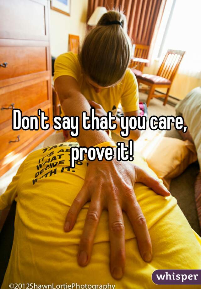 Don't say that you care, prove it!
