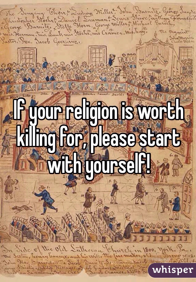 If your religion is worth killing for, please start with yourself!