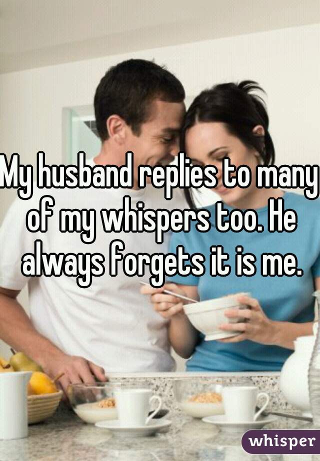 My husband replies to many of my whispers too. He always forgets it is me.