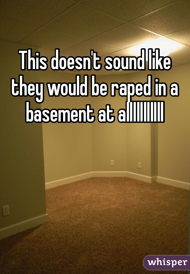 This doesn't sound like they would be raped in a basement at alllllllllll