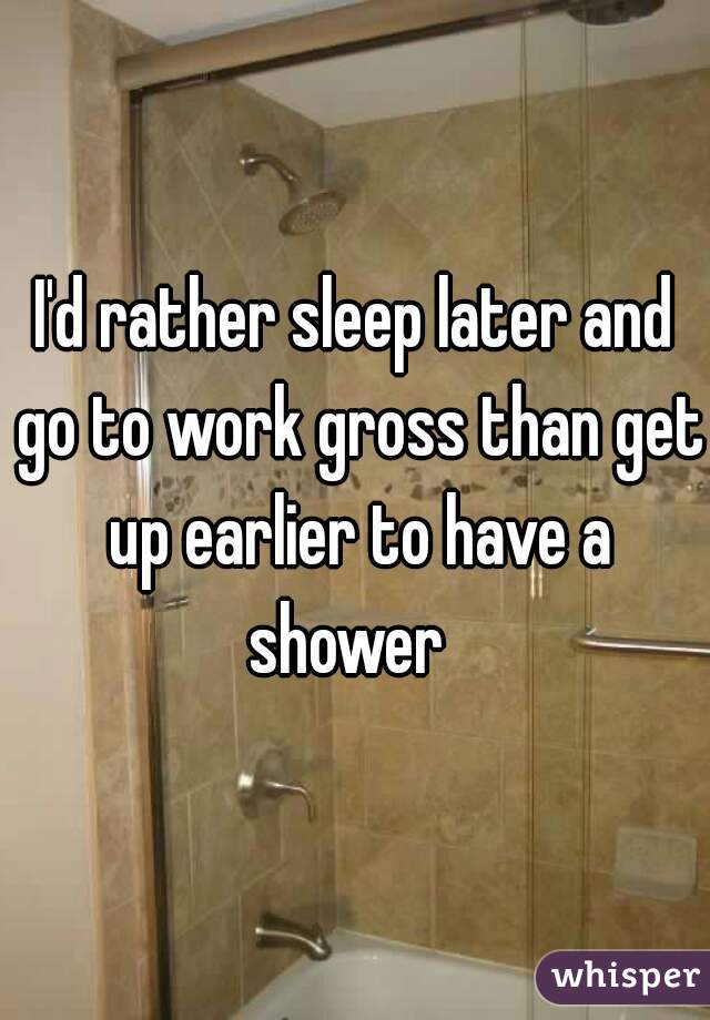 I'd rather sleep later and go to work gross than get up earlier to have a shower  
