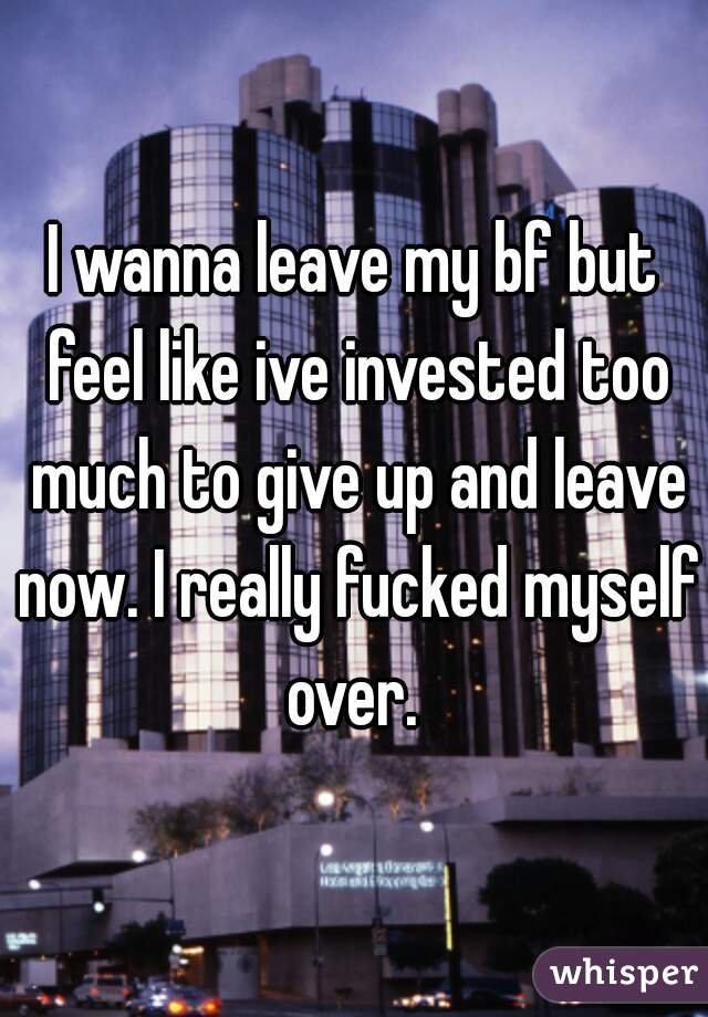 I wanna leave my bf but feel like ive invested too much to give up and leave now. I really fucked myself over. 
